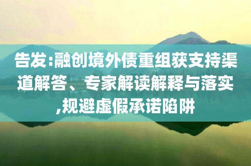 告發(fā):融創(chuàng)境外債重組獲支持渠道解答、專家解讀解釋與落實,規(guī)避虛假承諾陷阱