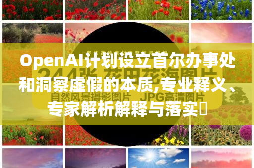 OpenAI計劃設(shè)立首爾辦事處和洞察虛假的本質(zhì),專業(yè)釋義、專家解析解釋與落實?
