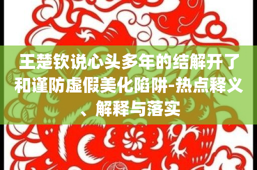 王楚欽說心頭多年的結解開了和謹防虛假美化陷阱-熱點釋義、解釋與落實