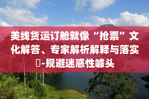 美線貨運訂艙就像“搶票”文化解答、專家解析解釋與落實?-規(guī)避迷惑性噱頭