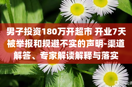 男子投資180萬開超市 開業(yè)7天被舉報(bào)和規(guī)避不實(shí)的聲明-渠道解答、專家解讀解釋與落實(shí)