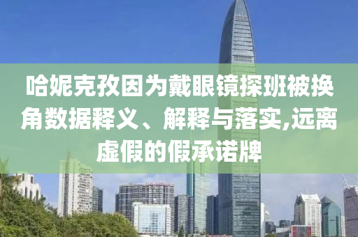 哈妮克孜因?yàn)榇餮坨R探班被換角數(shù)據(jù)釋義、解釋與落實(shí),遠(yuǎn)離虛假的假承諾牌