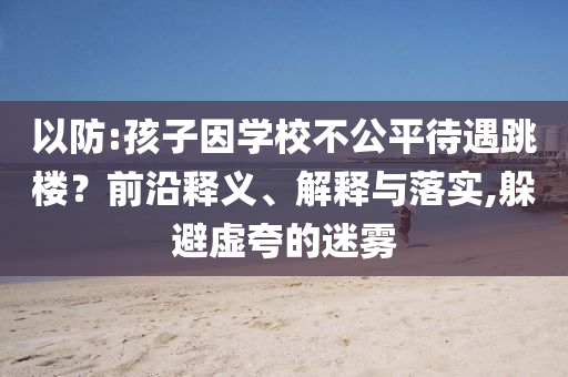 以防:孩子因?qū)W校不公平待遇跳樓？前沿釋義、解釋與落實(shí),躲避虛夸的迷霧