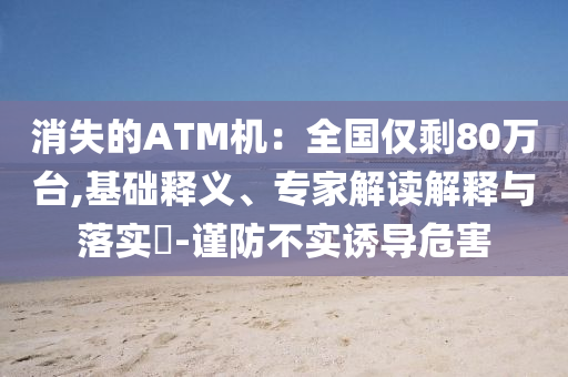 消失的ATM機(jī)：全國僅剩80萬臺,基礎(chǔ)釋義、專家解讀解釋與落實?-謹(jǐn)防不實誘導(dǎo)危害