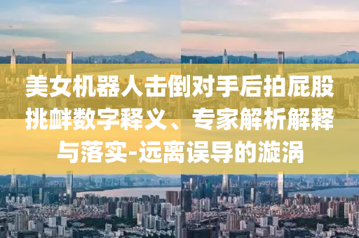 美女機(jī)器人擊倒對(duì)手后拍屁股挑釁數(shù)字釋義、專(zhuān)家解析解釋與落實(shí)-遠(yuǎn)離誤導(dǎo)的漩渦