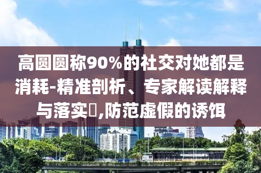 高圓圓稱(chēng)90%的社交對(duì)她都是消耗-精準(zhǔn)剖析、專(zhuān)家解讀解釋與落實(shí)?,防范虛假的誘餌
