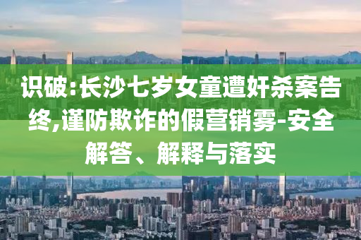 識破:長沙七歲女童遭奸殺案告終,謹防欺詐的假營銷霧-安全解答、解釋與落實