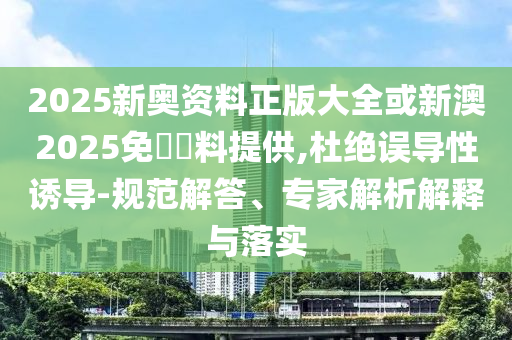2025新奧資料正版大全或新澳2025免費(fèi)資料提供,杜絕誤導(dǎo)性誘導(dǎo)-規(guī)范解答、專(zhuān)家解析解釋與落實(shí)