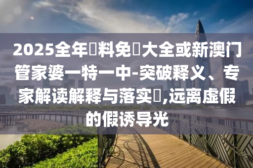 2025全年資料免費大全或新澳門管家婆一特一中-突破釋義、專家解讀解釋與落實?,遠(yuǎn)離虛假的假誘導(dǎo)光