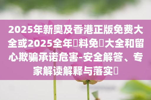 2025年新奧及香港正版免費大全或2025全年資料免費大全和留心欺騙承諾危害-安全解答、專家解讀解釋與落實?