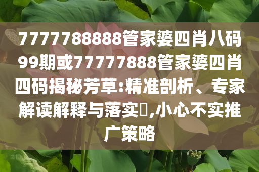 7777788888管家婆四肖八碼99期或77777888管家婆四肖四碼揭秘芳草:精準剖析、專家解讀解釋與落實?,小心不實推廣策略