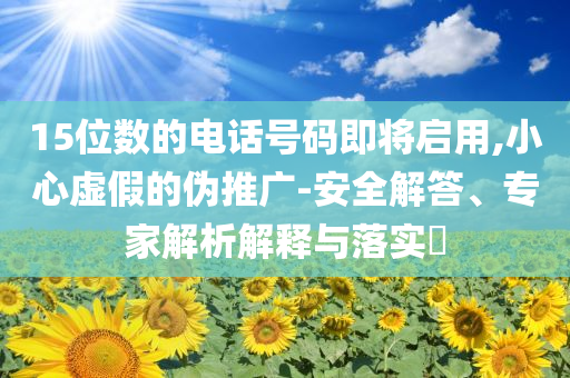 15位數(shù)的電話號碼即將啟用,小心虛假的偽推廣-安全解答、專家解析解釋與落實?