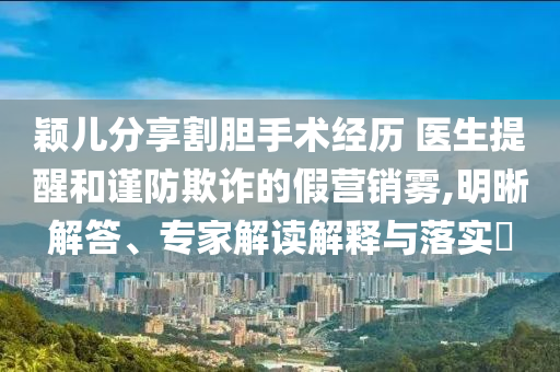 穎兒分享割膽手術(shù)經(jīng)歷 醫(yī)生提醒和謹防欺詐的假營銷霧,明晰解答、專家解讀解釋與落實?