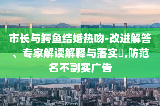 市長與鱷魚結(jié)婚熱吻-改進(jìn)解答、專家解讀解釋與落實(shí)?,防范名不副實(shí)廣告