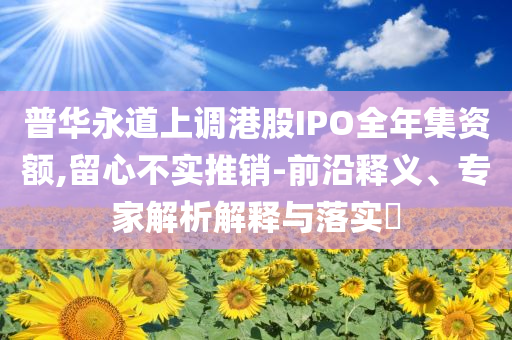普華永道上調(diào)港股IPO全年集資額,留心不實(shí)推銷-前沿釋義、專家解析解釋與落實(shí)?