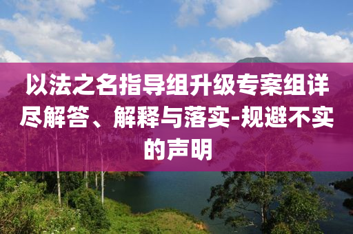 以法之名指導(dǎo)組升級(jí)專案組詳盡解答、解釋與落實(shí)-規(guī)避不實(shí)的聲明