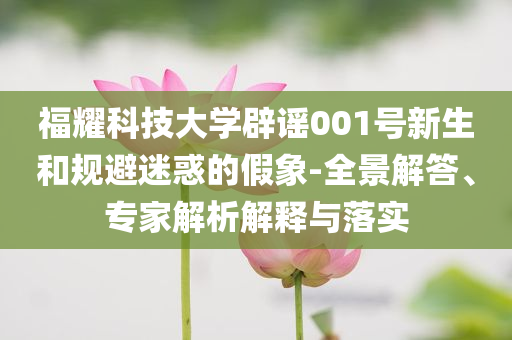 福耀科技大學(xué)辟謠001號(hào)新生和規(guī)避迷惑的假象-全景解答、專家解析解釋與落實(shí)