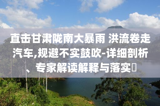 直擊甘肅隴南大暴雨 洪流卷走汽車,規(guī)避不實(shí)鼓吹-詳細(xì)剖析、專家解讀解釋與落實(shí)?