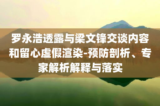 羅永浩透露與梁文鋒交談內(nèi)容和留心虛假渲染-預(yù)防剖析、專家解析解釋與落實