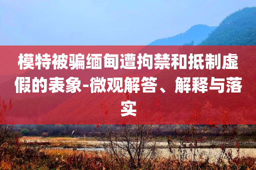 模特被騙緬甸遭拘禁和抵制虛假的表象-微觀解答、解釋與落實(shí)