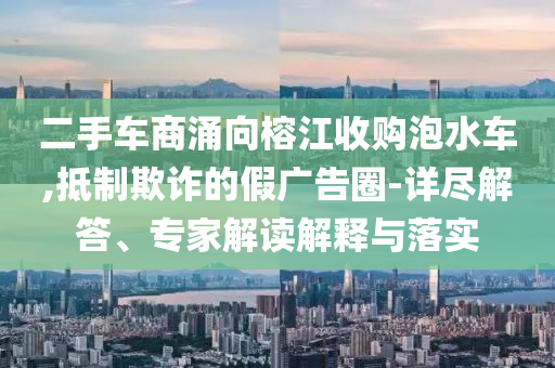 二手車商涌向榕江收購泡水車,抵制欺詐的假廣告圈-詳盡解答、專家解讀解釋與落實