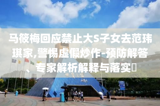 馬筱梅回應禁止大S子女去范瑋琪家,警惕虛假炒作-預防解答、專家解析解釋與落實?