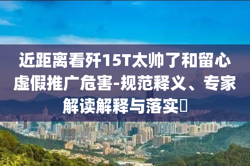 近距離看殲15T太帥了和留心虛假推廣危害-規(guī)范釋義、專家解讀解釋與落實?