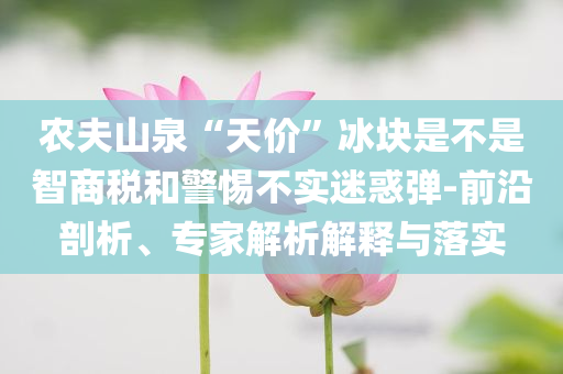 農(nóng)夫山泉“天價”冰塊是不是智商稅和警惕不實迷惑彈-前沿剖析、專家解析解釋與落實