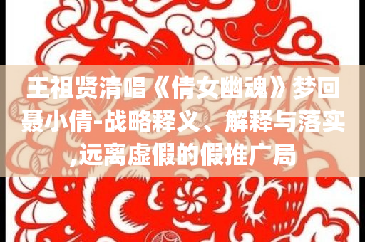 王祖賢清唱《倩女幽魂》夢(mèng)回聶小倩-戰(zhàn)略釋義、解釋與落實(shí),遠(yuǎn)離虛假的假推廣局