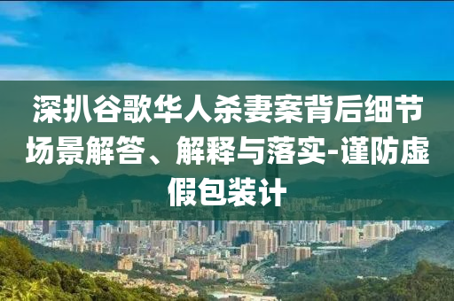 深扒谷歌華人殺妻案背后細節(jié)場景解答、解釋與落實-謹防虛假包裝計