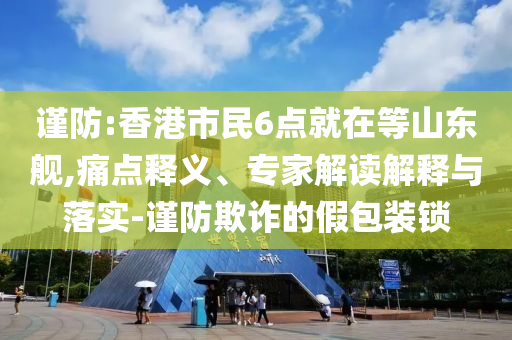 謹防:香港市民6點就在等山東艦,痛點釋義、專家解讀解釋與落實-謹防欺詐的假包裝鎖
