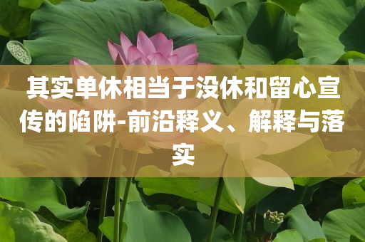 其實單休相當(dāng)于沒休和留心宣傳的陷阱-前沿釋義、解釋與落實