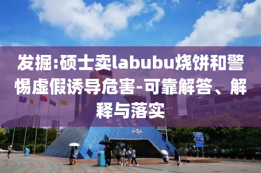發(fā)掘:碩士賣labubu燒餅和警惕虛假誘導(dǎo)危害-可靠解答、解釋與落實(shí)