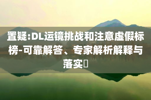 置疑:DL運(yùn)鏡挑戰(zhàn)和注意虛假標(biāo)榜-可靠解答、專家解析解釋與落實(shí)?