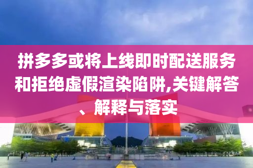 拼多多或?qū)⑸暇€即時配送服務(wù)和拒絕虛假渲染陷阱,關(guān)鍵解答、解釋與落實