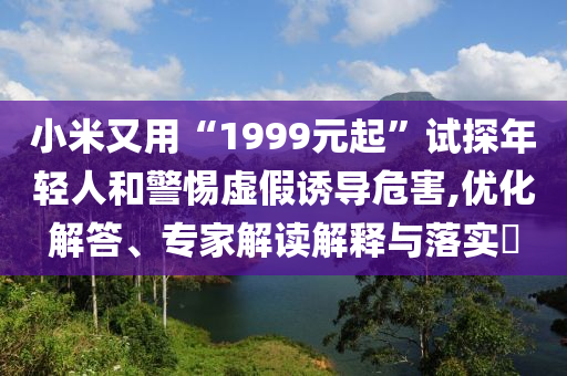 小米又用“1999元起”試探年輕人和警惕虛假誘導(dǎo)危害,優(yōu)化解答、專家解讀解釋與落實(shí)?