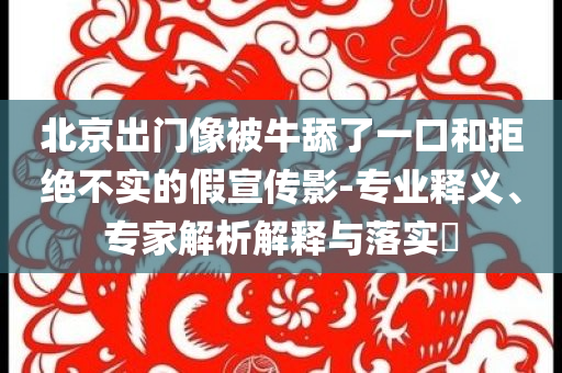 北京出門像被牛舔了一口和拒絕不實(shí)的假宣傳影-專業(yè)釋義、專家解析解釋與落實(shí)?