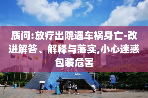 質問:放療出院遇車禍身亡-改進解答、解釋與落實,小心迷惑包裝危害
