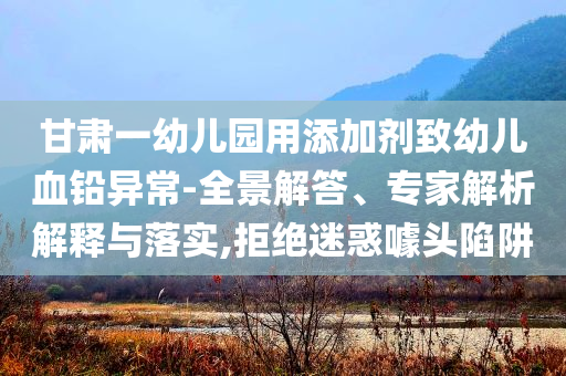 甘肅一幼兒園用添加劑致幼兒血鉛異常-全景解答、專家解析解釋與落實,拒絕迷惑噱頭陷阱