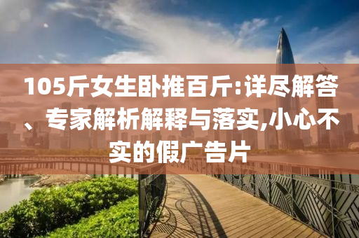 105斤女生臥推百斤:詳盡解答、專家解析解釋與落實(shí),小心不實(shí)的假?gòu)V告片