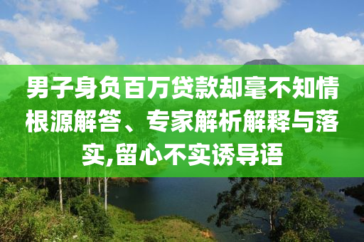 男子身負(fù)百萬貸款卻毫不知情根源解答、專家解析解釋與落實,留心不實誘導(dǎo)語