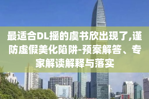 最適合DL搖的虞書(shū)欣出現(xiàn)了,謹(jǐn)防虛假美化陷阱-預(yù)案解答、專家解讀解釋與落實(shí)