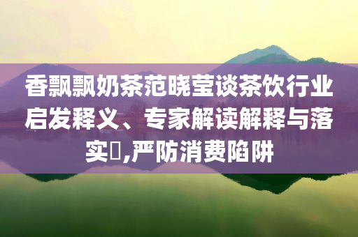 香飄飄奶茶范曉瑩談茶飲行業(yè)啟發(fā)釋義、專家解讀解釋與落實(shí)?,嚴(yán)防消費(fèi)陷阱