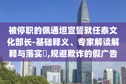 被停職的佩通坦宣誓就任泰文化部長(zhǎng)-基礎(chǔ)釋義、專家解讀解釋與落實(shí)?,規(guī)避欺詐的假?gòu)V告