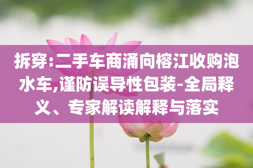 拆穿:二手車(chē)商涌向榕江收購(gòu)泡水車(chē),謹(jǐn)防誤導(dǎo)性包裝-全局釋義、專家解讀解釋與落實(shí)