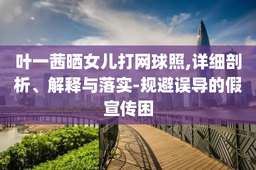 葉一茜曬女兒打網(wǎng)球照,詳細(xì)剖析、解釋與落實(shí)-規(guī)避誤導(dǎo)的假宣傳困