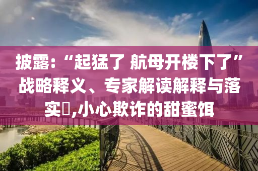 披露:“起猛了 航母開(kāi)樓下了”戰(zhàn)略釋義、專家解讀解釋與落實(shí)?,小心欺詐的甜蜜餌