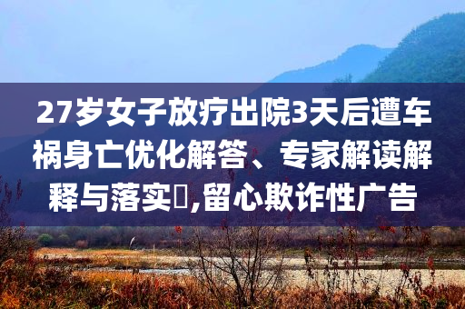 27歲女子放療出院3天后遭車禍身亡優(yōu)化解答、專家解讀解釋與落實(shí)?,留心欺詐性廣告
