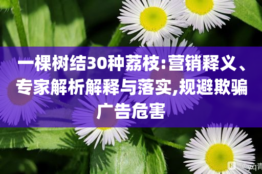 一棵樹(shù)結(jié)30種荔枝:營(yíng)銷釋義、專家解析解釋與落實(shí),規(guī)避欺騙廣告危害