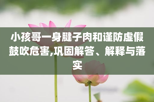 小孩哥一身腱子肉和謹(jǐn)防虛假鼓吹危害,鞏固解答、解釋與落實(shí)